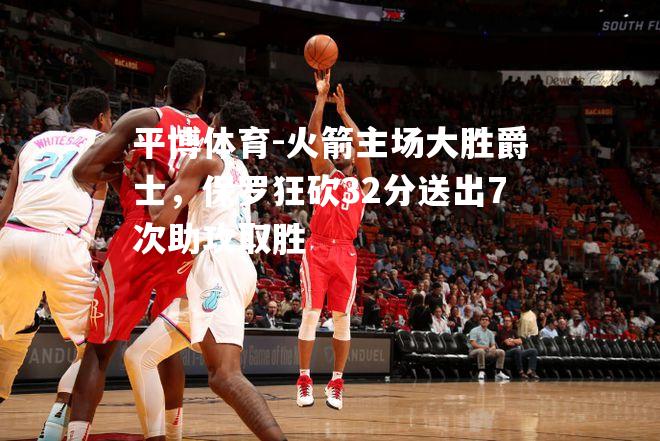 火箭主场大胜爵士，保罗狂砍32分送出7次助攻取胜