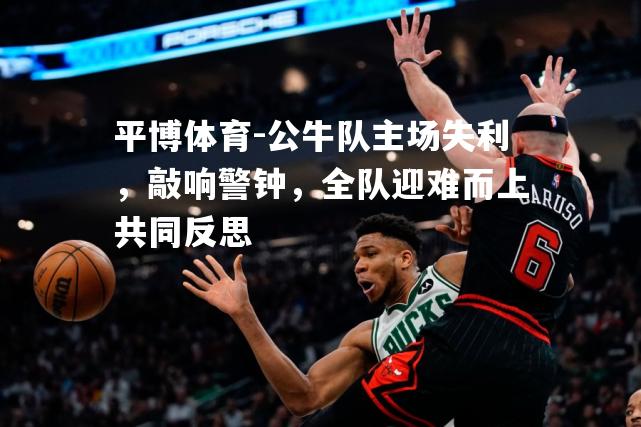 公牛队主场失利，敲响警钟，全队迎难而上共同反思