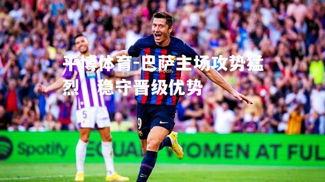 巴萨主场攻势猛烈，稳守晋级优势
