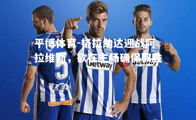 格拉纳达迎战阿拉维斯，欲在主场确保取胜